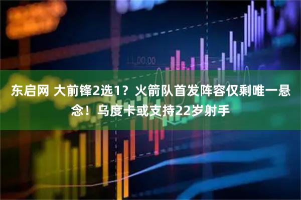 东启网 大前锋2选1？火箭队首发阵容仅剩唯一悬念！乌度卡或支持22岁射手