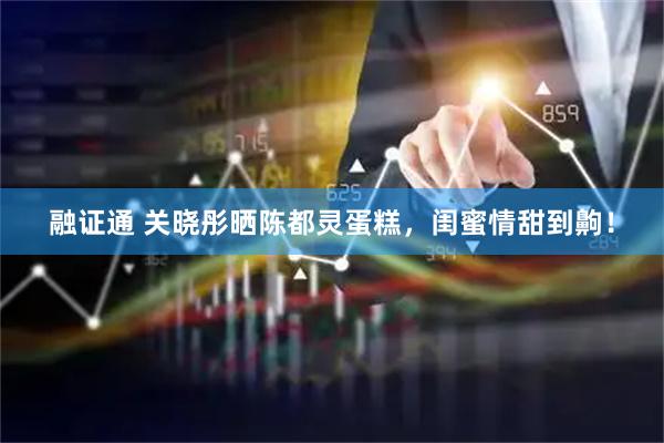 融证通 关晓彤晒陈都灵蛋糕，闺蜜情甜到齁！