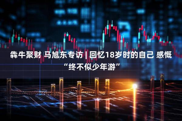 犇牛聚财 马旭东专访 | 回忆18岁时的自己 感慨“终不似少年游”