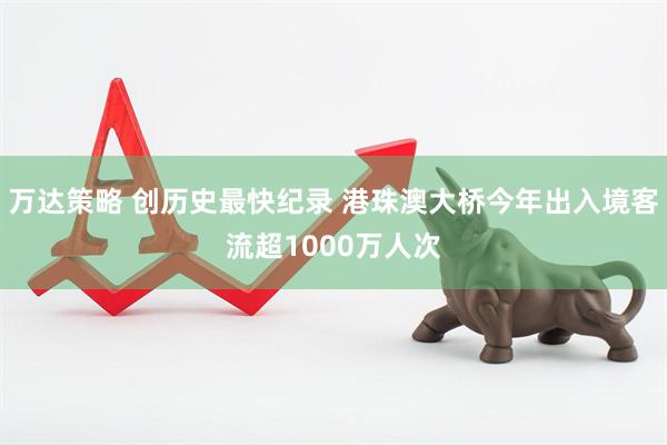 万达策略 创历史最快纪录 港珠澳大桥今年出入境客流超1000万人次