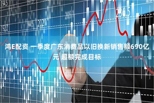 鸿E配资 一季度广东消费品以旧换新销售额690亿元 超额完成目标