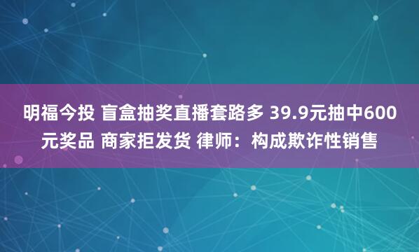 明福今投 盲盒抽奖直播套路多 39.9元抽中600元奖品 商家拒发货 律师：构成欺诈性销售