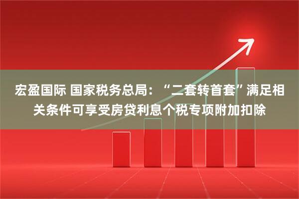宏盈国际 国家税务总局：“二套转首套”满足相关条件可享受房贷利息个税专项附加扣除