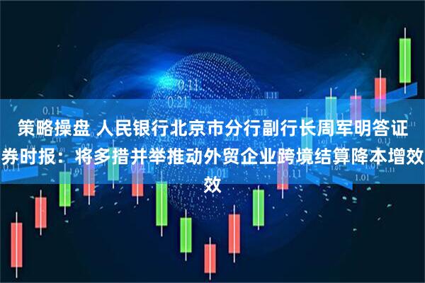 策略操盘 人民银行北京市分行副行长周军明答证券时报：将多措并举推动外贸企业跨境结算降本增效