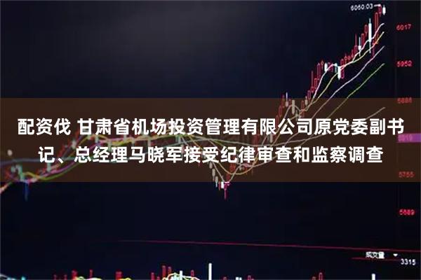 配资伐 甘肃省机场投资管理有限公司原党委副书记、总经理马晓军接受纪律审查和监察调查