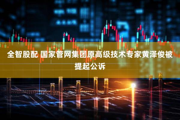 全智股配 国家管网集团原高级技术专家黄泽俊被提起公诉