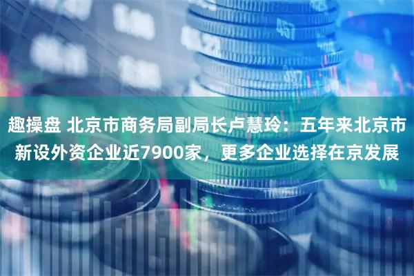 趣操盘 北京市商务局副局长卢慧玲：五年来北京市新设外资企业近7900家，更多企业选择在京发展