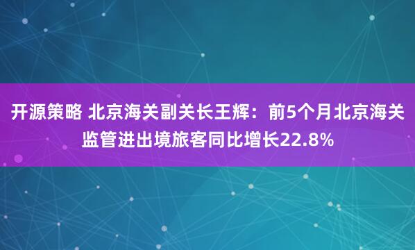 开源策略 北京海关副关长王辉：前5个月北京海关监管进出境旅客同比增长22.8%