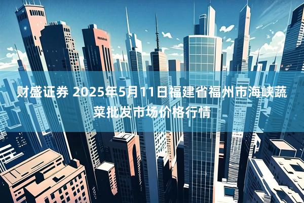 财盛证券 2025年5月11日福建省福州市海峡蔬菜批发市场价格行情
