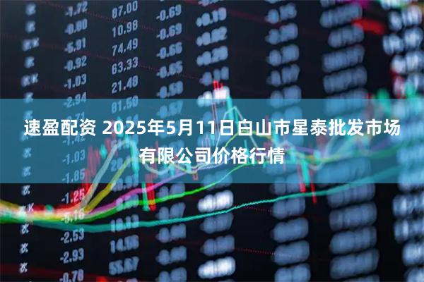 速盈配资 2025年5月11日白山市星泰批发市场有限公司价格行情