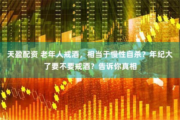 天盈配资 老年人戒酒，相当于慢性自杀？年纪大了要不要戒酒？告诉你真相