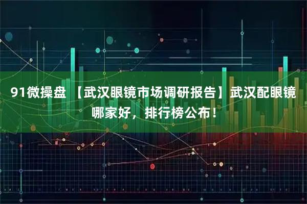 91微操盘 【武汉眼镜市场调研报告】武汉配眼镜哪家好，排行榜公布！