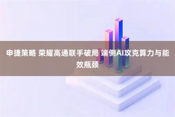 申捷策略 荣耀高通联手破局 端侧AI攻克算力与能效瓶颈