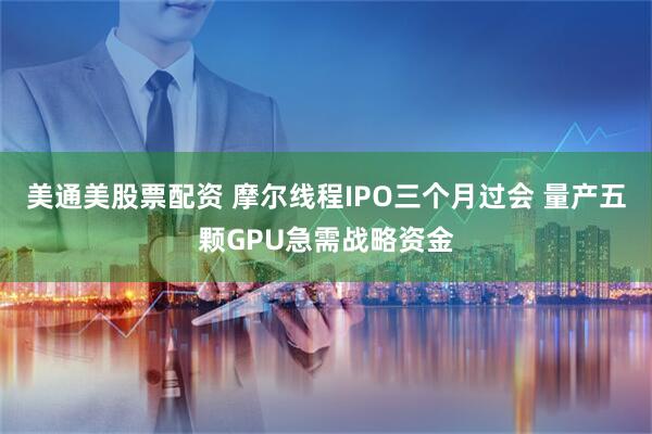 美通美股票配资 摩尔线程IPO三个月过会 量产五颗GPU急需战略资金