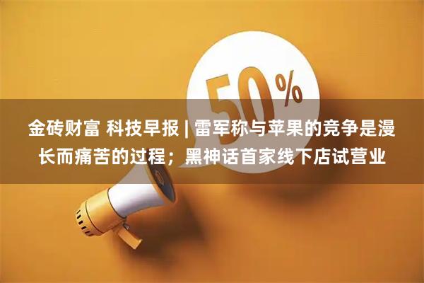 金砖财富 科技早报 | 雷军称与苹果的竞争是漫长而痛苦的过程；黑神话首家线下店试营业