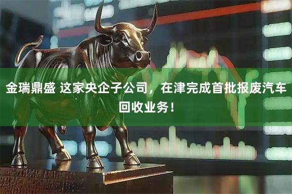 金瑞鼎盛 这家央企子公司，在津完成首批报废汽车回收业务！