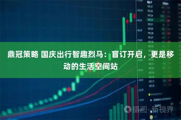 鼎冠策略 国庆出行智趣烈马：盲订开启，更是移动的生活空间站