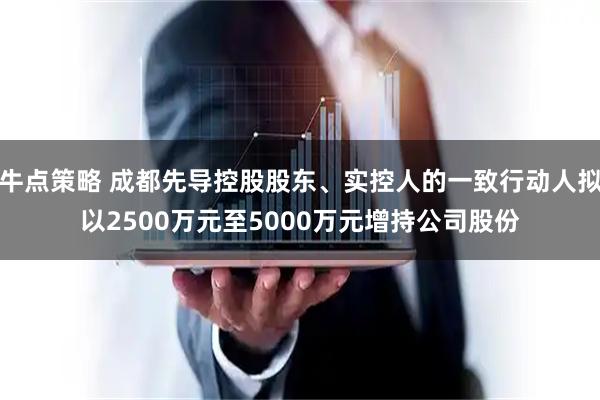 牛点策略 成都先导控股股东、实控人的一致行动人拟以2500万元至5000万元增持公司股份
