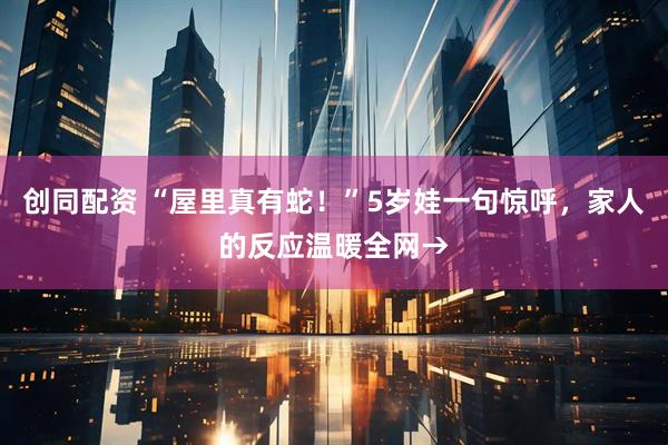 创同配资 “屋里真有蛇！”5岁娃一句惊呼，家人的反应温暖全网→