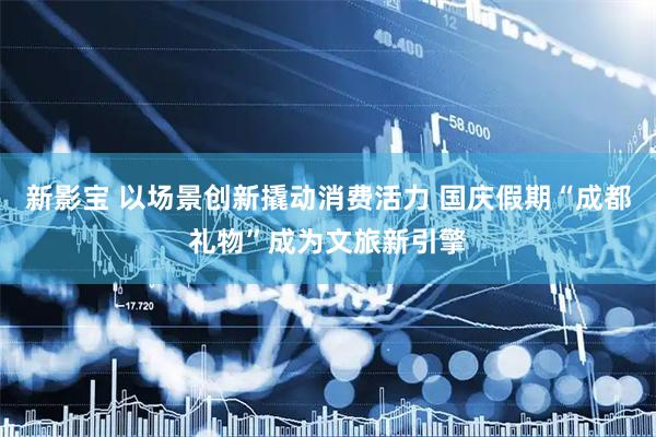 新影宝 以场景创新撬动消费活力 国庆假期“成都礼物”成为文旅新引擎