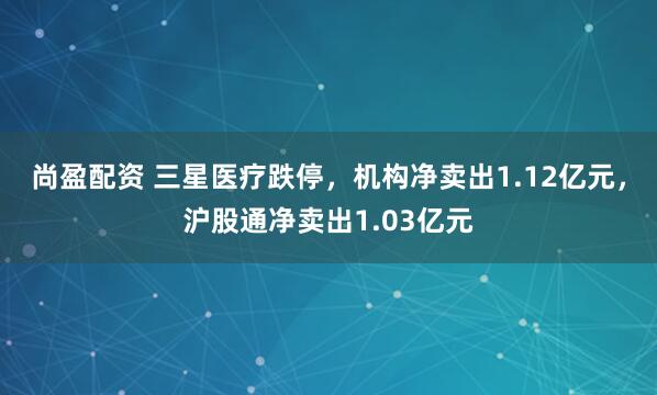 尚盈配资 三星医疗跌停，机构净卖出1.12亿元，沪股通净卖出1.03亿元