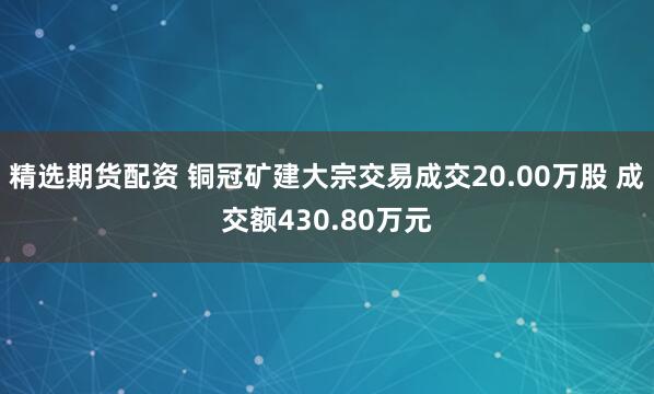 精选期货配资 铜冠矿建大宗交易成交20.00万股 成交额430.80万元
