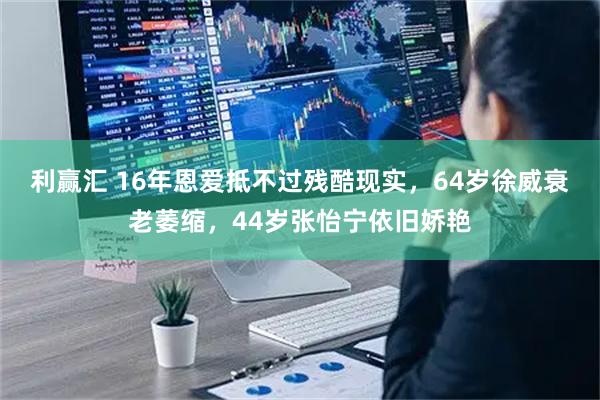 利赢汇 16年恩爱抵不过残酷现实，64岁徐威衰老萎缩，44岁张怡宁依旧娇艳