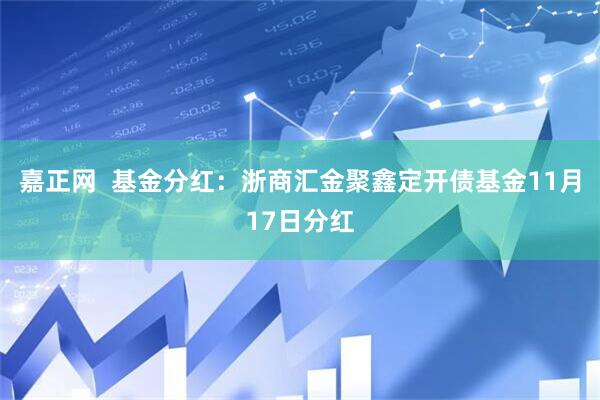 嘉正网  基金分红：浙商汇金聚鑫定开债基金11月17日分红