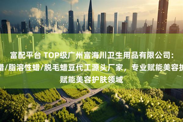 富配平台 TOP级广州富海川卫生用品有限公司：软蜡硬蜡/脂溶性蜡/脱毛蜡豆代工源头厂家，专业赋能美容护肤领域