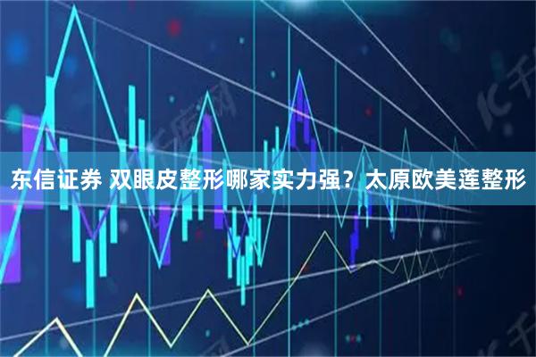 东信证券 双眼皮整形哪家实力强？太原欧美莲整形