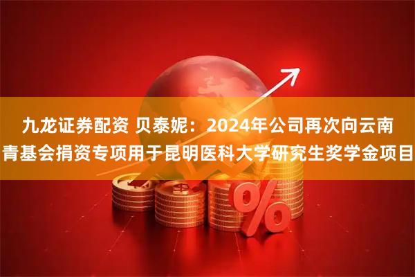 九龙证券配资 贝泰妮：2024年公司再次向云南青基会捐资专项用于昆明医科大学研究生奖学金项目