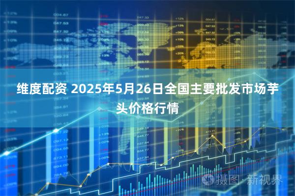 维度配资 2025年5月26日全国主要批发市场芋头价格行情