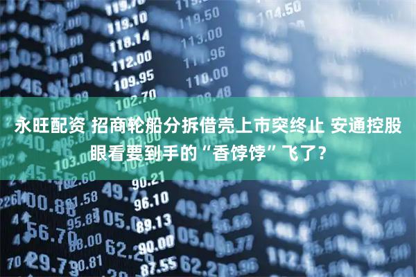 永旺配资 招商轮船分拆借壳上市突终止 安通控股眼看要到手的“香饽饽”飞了？