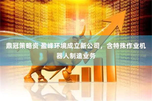 鼎冠策略资 盈峰环境成立新公司，含特殊作业机器人制造业务