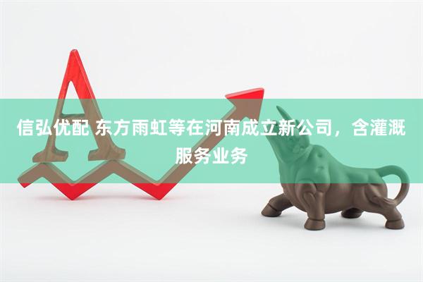 信弘优配 东方雨虹等在河南成立新公司，含灌溉服务业务