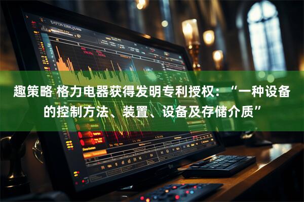 趣策略 格力电器获得发明专利授权：“一种设备的控制方法、装置、设备及存储介质”