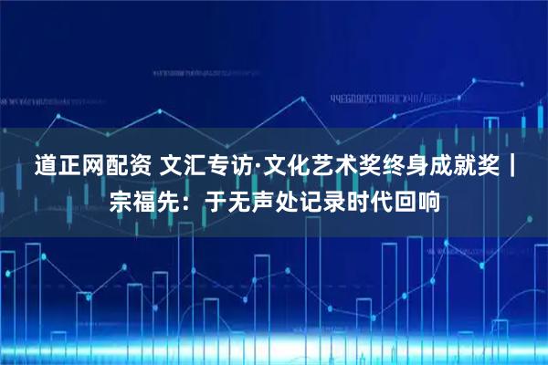 道正网配资 文汇专访·文化艺术奖终身成就奖｜宗福先：于无声处记录时代回响