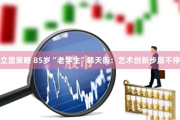 立盟策略 85岁“老学生”韩天衡：艺术创新步履不停