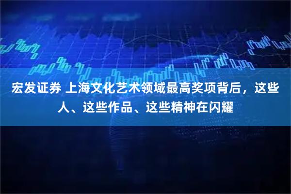 宏发证券 上海文化艺术领域最高奖项背后，这些人、这些作品、这些精神在闪耀