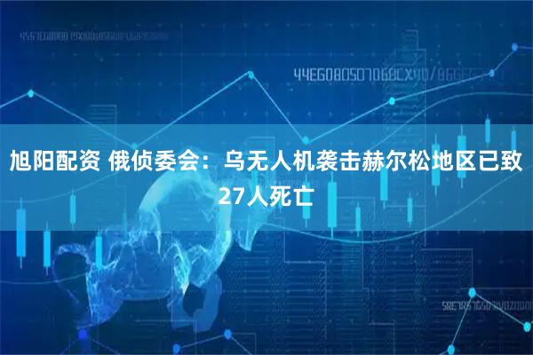 旭阳配资 俄侦委会：乌无人机袭击赫尔松地区已致27人死亡