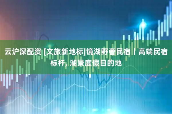 云沪深配资 [文旅新地标]镜湖野奢民宿丨高端民宿标杆, 湖景度假目的地