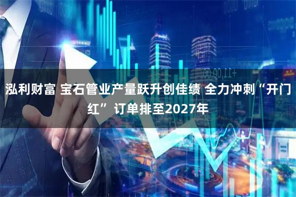 泓利财富 宝石管业产量跃升创佳绩 全力冲刺“开门红” 订单排至2027年