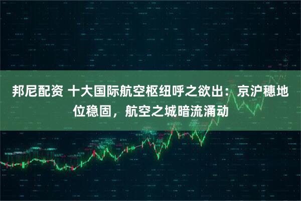 邦尼配资 十大国际航空枢纽呼之欲出：京沪穗地位稳固，航空之城暗流涌动