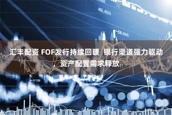 汇丰配资 FOF发行持续回暖  银行渠道强力驱动，资产配置需求释放