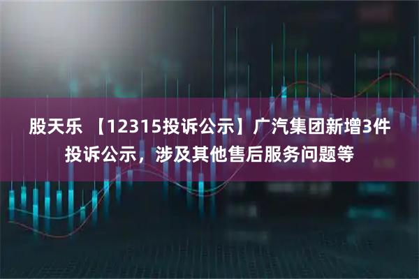 股天乐 【12315投诉公示】广汽集团新增3件投诉公示，涉及其他售后服务问题等