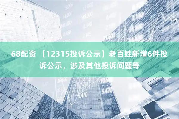 68配资 【12315投诉公示】老百姓新增6件投诉公示，涉及其他投诉问题等