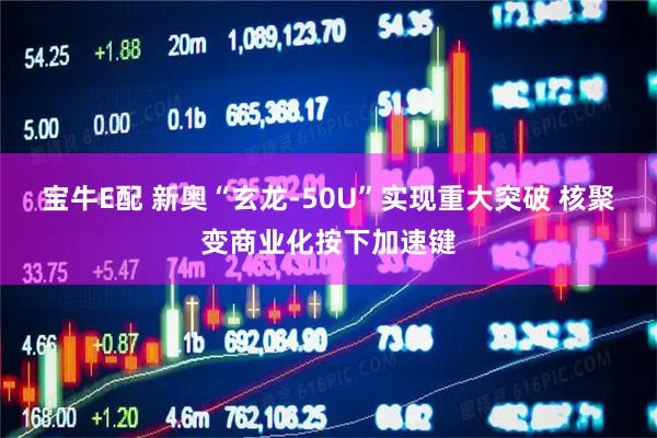 宝牛E配 新奥“玄龙-50U”实现重大突破 核聚变商业化按下加速键