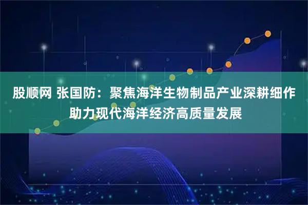 股顺网 张国防：聚焦海洋生物制品产业深耕细作 助力现代海洋经济高质量发展