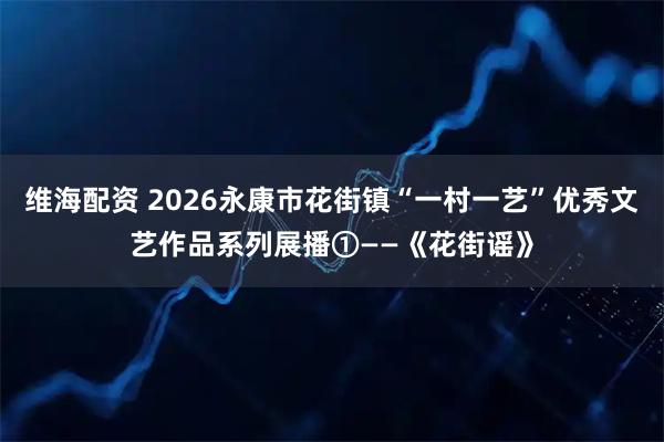 维海配资 2026永康市花街镇“一村一艺”优秀文艺作品系列展播①——《花街谣》