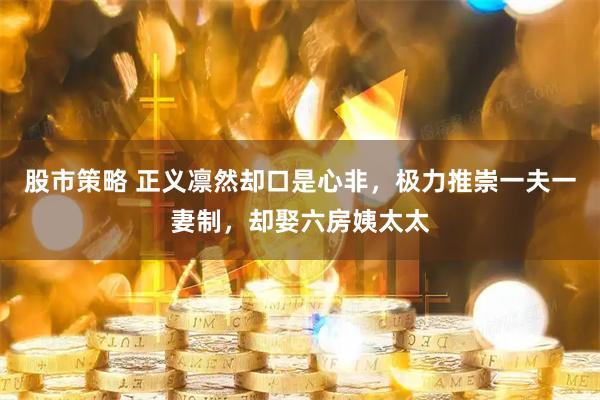 股市策略 正义凛然却口是心非，极力推崇一夫一妻制，却娶六房姨太太